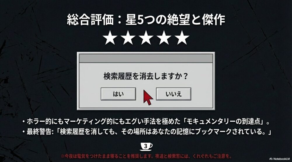 「検索履歴を消去しますか？」という選択肢と、モキュメンタリーの到達点としての総合評価。夜道と検索窓への注意を促す最終警告スライド。